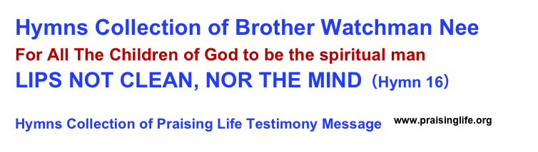 Hymns Collection of Brother Watchman Nee 
For All The Children of God to be the spiritual man
LIPS NOT CLEAN, NOR THE MIND（Hymn 16）      
Hymns Collection of Praising Life Testimony Message  ￼