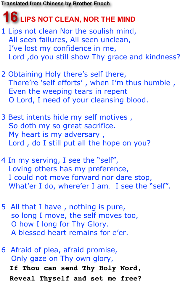 Translated from Chinese by Brother Enoch
￼
1 Lips not clean Nor the soulish mind,    All seen failures, All seen unclean,   I’ve lost my confidence in me,    Lord ,do you still show Thy grace and kindness?2 Obtaining Holy there’s self there,    There’re ‘self efforts’ , when I’m thus humble ,      Even the weeping tears in repent    O Lord, I need of your cleansing blood.3 Best intents hide my self motives ,    So doth my so great sacrifice.   My heart is my adversary ,   Lord , do I still put all the hope on you?4 In my serving, I see the “self”,   Loving others has my preference,   I could not move forward nor dare stop,    What’er I do, where’er I am，I see the “self”.   5  All that I have , nothing is pure,     so long I move, the self moves too,    O how I long for Thy Glory.
    A blessed heart remains for e’er.

6  Afraid of plea, afraid promise,
    Only gaze on Thy own glory,
  If Thou can send Thy Holy Word,
  Reveal Thyself and set me free?  